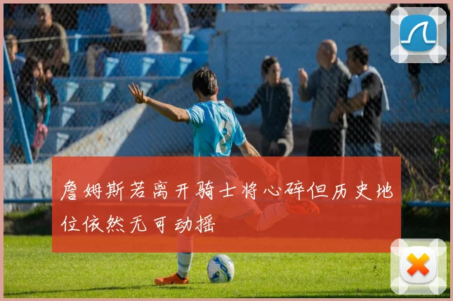 詹姆斯若离开骑士将心碎但历史地位依然无可动摇