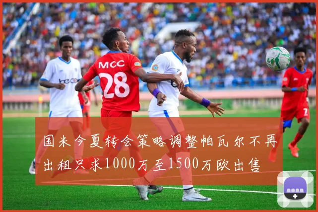 国米今夏转会策略调整帕瓦尔不再出租只求1000万至1500万欧出售