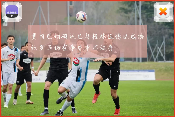 费内巴切确认已与格林伍德达成协议罗马仍在争夺中不放弃