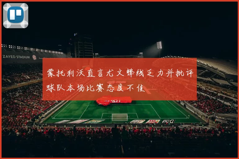蒙托利沃直言尤文锋线乏力并批评球队本场比赛态度不佳