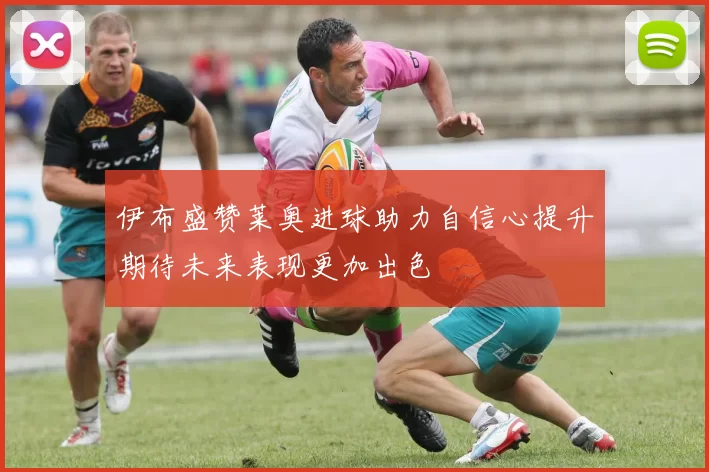 伊布盛赞莱奥进球助力自信心提升期待未来表现更加出色
