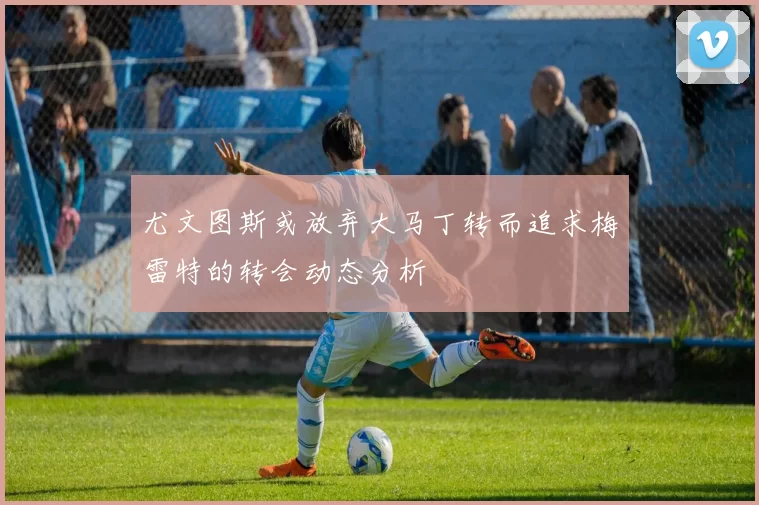 尤文图斯或放弃大马丁转而追求梅雷特的转会动态分析