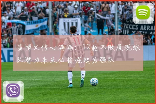 黄博文信心满满：12轮不败展现球队潜力未来必将崛起为强队