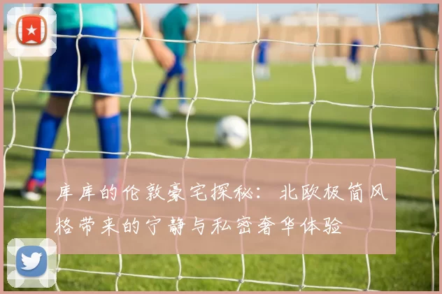 库库的伦敦豪宅探秘：北欧极简风格带来的宁静与私密奢华体验