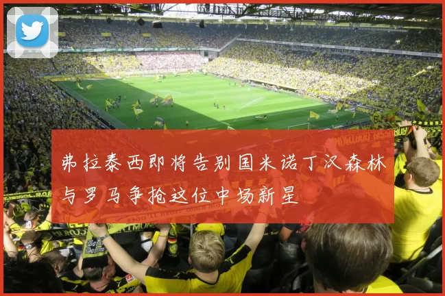 弗拉泰西即将告别国米诺丁汉森林与罗马争抢这位中场新星