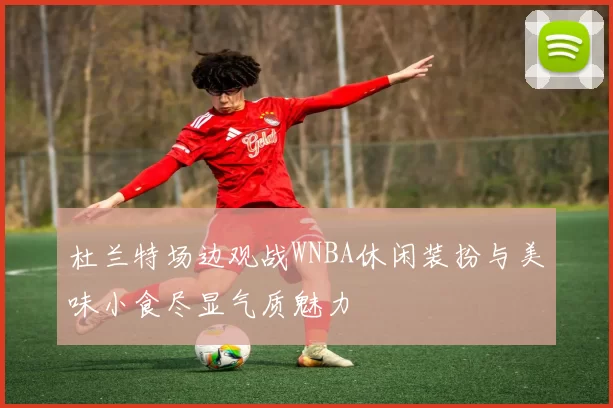 杜兰特场边观战WNBA休闲装扮与美味小食尽显气质魅力
