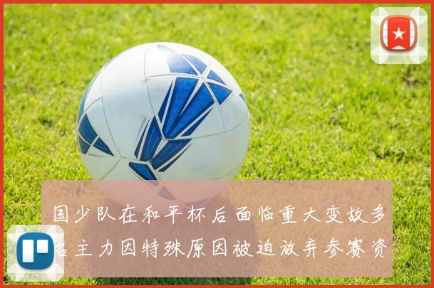 国少队在和平杯后面临重大变故多名主力因特殊原因被迫放弃参赛资格