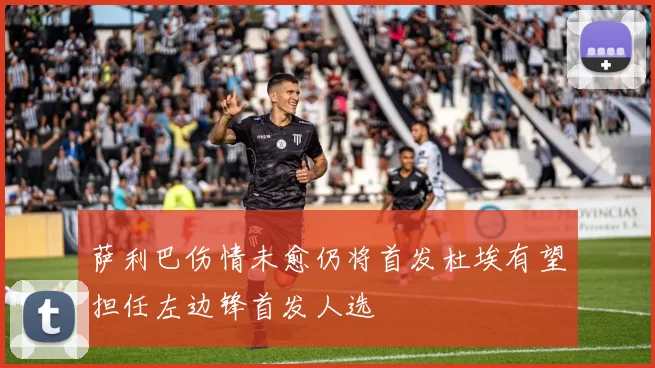 萨利巴伤情未愈仍将首发杜埃有望担任左边锋首发人选
