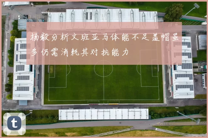 杨毅分析文班亚马体能不足盖帽虽多仍需消耗其对抗能力