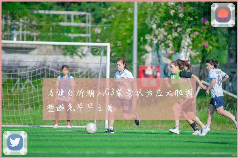 马健分析湖人G3前景认为应大胆调整避免早早出局