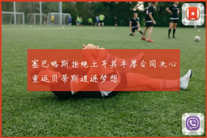 塞巴略斯拒绝土耳其丰厚合同决心重返贝蒂斯追逐梦想