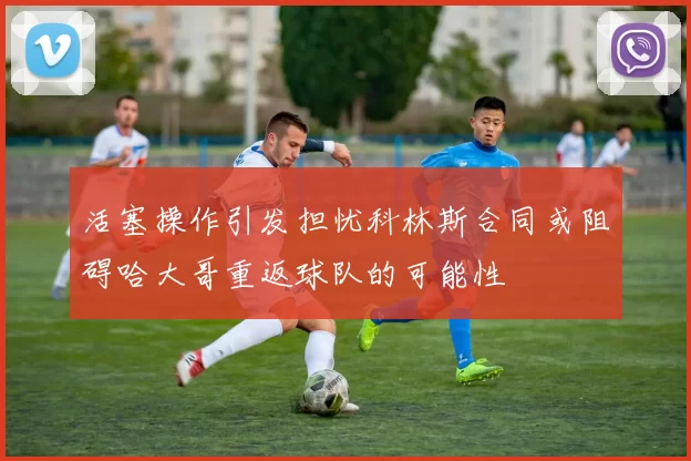 活塞操作引发担忧科林斯合同或阻碍哈大哥重返球队的可能性