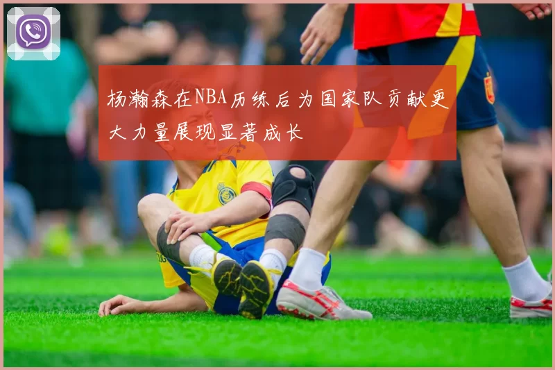 杨瀚森在NBA历练后为国家队贡献更大力量展现显著成长