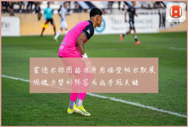 霍德尔称图赫尔弃用福登帕尔默展现魄力替补阵容或成夺冠关键