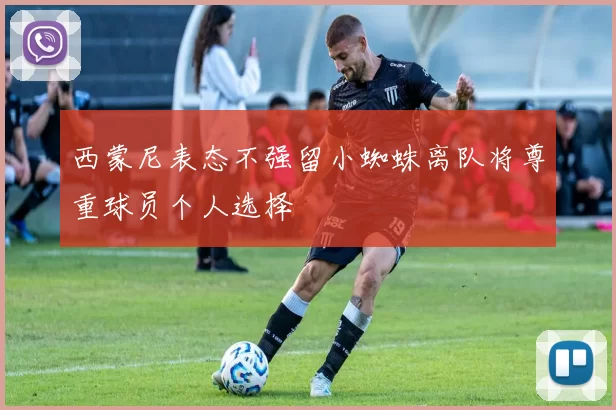 西蒙尼表态不强留小蜘蛛离队将尊重球员个人选择