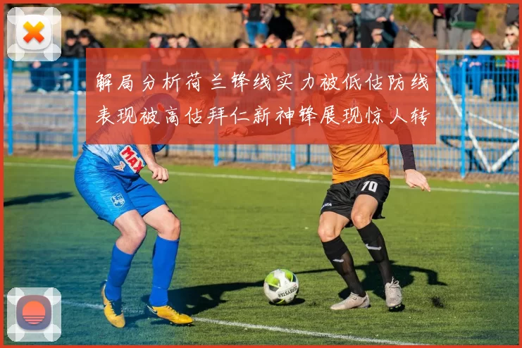 解局分析荷兰锋线实力被低估防线表现被高估拜仁新神锋展现惊人转身能力