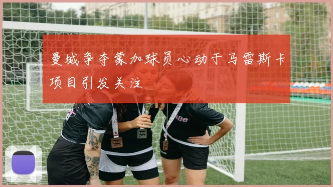 曼城争夺蒙加球员心动于马雷斯卡项目引发关注