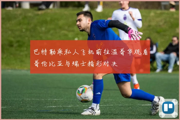 巴特勒乘私人飞机前往温哥华观看哥伦比亚与瑞士精彩对决