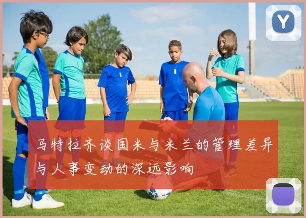 马特拉齐谈国米与米兰的管理差异与人事变动的深远影响