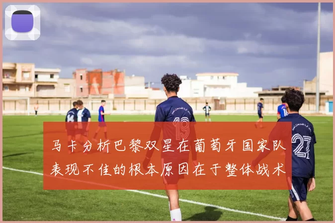 马卡分析巴黎双星在葡萄牙国家队表现不佳的根本原因在于整体战术体系问题