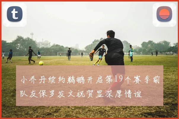 小乔丹续约鹈鹕开启第19个赛季前队友保罗发文祝贺显深厚情谊