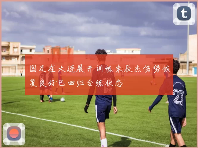 国足在大连展开训练朱辰杰伤势恢复良好已回归合练状态