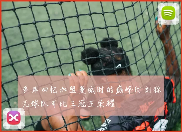 多库回忆加盟曼城时的巅峰时刻称无球队可比三冠王荣耀