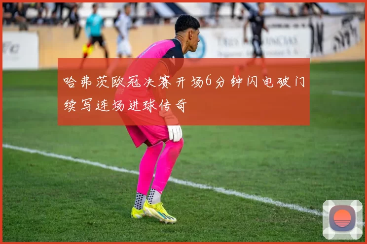哈弗茨欧冠决赛开场6分钟闪电破门续写连场进球传奇