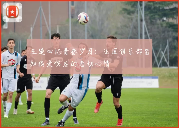 王楚回忆青春岁月：法国俱乐部皆知我受伤后的急切心情