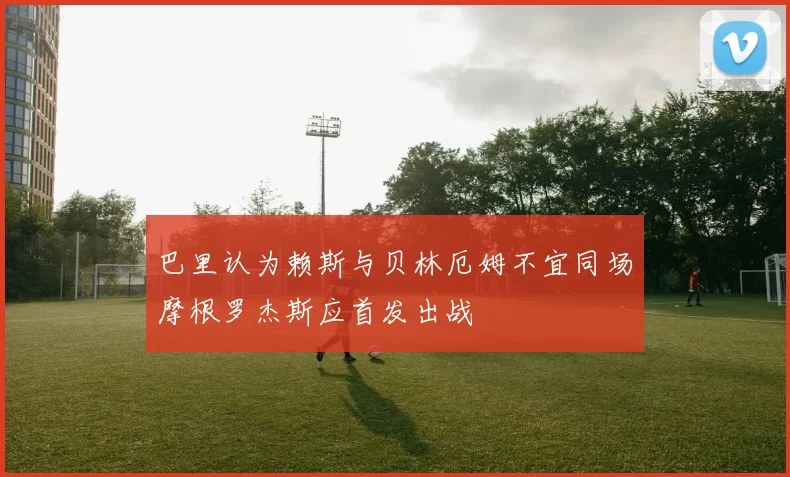 巴里认为赖斯与贝林厄姆不宜同场摩根罗杰斯应首发出战