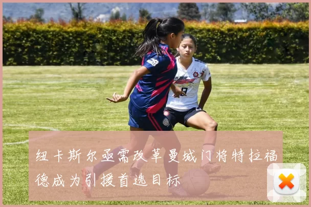 纽卡斯尔亟需改革曼城门将特拉福德成为引援首选目标